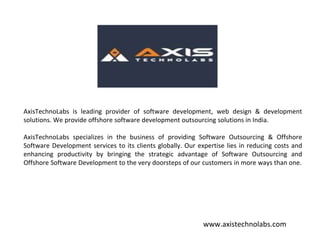 AxisTechnoLabs is leading provider of software development, web design & development
solutions. We provide offshore software development outsourcing solutions in India.
AxisTechnoLabs specializes in the business of providing Software Outsourcing & Offshore
Software Development services to its clients globally. Our expertise lies in reducing costs and
enhancing productivity by bringing the strategic advantage of Software Outsourcing and
Offshore Software Development to the very doorsteps of our customers in more ways than one.
AxisTechnoLabs is leading provider of software development, web design & development
solutions. We provide offshore software development outsourcing solutions in India.
AxisTechnoLabs specializes in the business of providing Software Outsourcing & Offshore
Software Development services to its clients globally. Our expertise lies in reducing costs and
enhancing productivity by bringing the strategic advantage of Software Outsourcing and
Offshore Software Development to the very doorsteps of our customers in more ways than one.
www.axistechnolabs.com
 