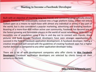 Starting to become a Facebook Developer



Built with an objective of reuniting long-lost friends and connecting geographically-distant
people, Facebook has undoubtedly evolved into a huge platform today, which not only is
looked upon as a means to touch-base with almost any individual or entity in any part of
the world, but is also considered a popular marketing, advertising and branding medium.
Boasting of a more-than-800 million active user community, Facebook has become one of
the fastest growing and formidable players in the world of social networking. With such an
incredible size of population using it day in and day out to connect with friends, share
pictures and build brands, Facebook developers have seen stronger opportunities to
succeed in the field of Facebook application development. A Facebook developer, having a
creative streak and well-versed with the guidelines of creating Facebook apps has a higher
market demand as compared to any other application developer today.

There are a lot of web development companies who offer clients to Hire Facebook
Developers. Facebook application developers are selected by clients based on their
seniority in the field;



                                                            http://www.esiteworld.com/
 