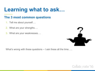 Learning what to ask…
1. Tell me about yourself….
2. What are your strengths….
3. What are your weaknesses….
What’s wrong with these questions – I ask these all the time…..
The 3 most common questions
 