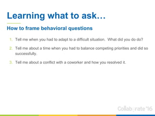Learning what to ask…
1. Tell me when you had to adapt to a difficult situation. What did you do do?
2. Tell me about a time when you had to balance competing priorities and did so
successfully.
3. Tell me about a conflict with a coworker and how you resolved it.
How to frame behavioral questions
 