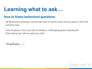 Learning what to ask…
All Behavioral questions should start with an action word and not lead to what the
outcome was.
Tell me about a time you had to handle a challenging guest experience?
(Eliminating the “tell me what you did”)
“Could you…..”
How to frame behavioral questions
 