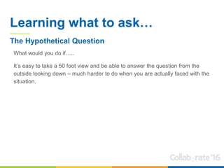 Learning what to ask…
What would you do if…..
It’s easy to take a 50 foot view and be able to answer the question from the
outside looking down – much harder to do when you are actually faced with the
situation.
The Hypothetical Question
 