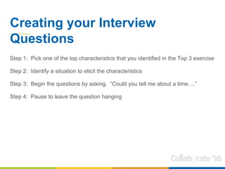Creating your Interview
Questions
Step 1: Pick one of the top characteristics that you identified in the Top 3 exercise
Step 2: Identify a situation to elicit the characteristics
Step 3: Begin the questions by asking. “Could you tell me about a time….”
Step 4: Pause to leave the question hanging
 