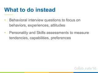 What to do instead
• Behavioral interview questions to focus on
behaviors, experiences, attitudes
• Personality and Skills assessments to measure
tendencies, capabilities, preferences
 