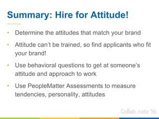 Summary: Hire for Attitude!
• Determine the attitudes that match your brand
• Attitude can’t be trained, so find applicants who fit
your brand!
• Use behavioral questions to get at someone’s
attitude and approach to work
• Use PeopleMatter Assessments to measure
tendencies, personality, attitudes
 