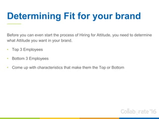 Determining Fit for your brand
Before you can even start the process of Hiring for Attitude, you need to determine
what Attitude you want in your brand.
• Top 3 Employees
• Bottom 3 Employees
• Come up with characteristics that make them the Top or Bottom
 