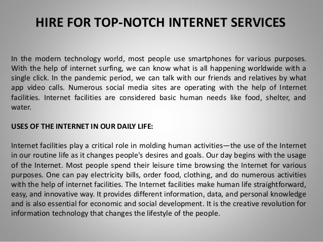 HIRE FOR TOP-NOTCH INTERNET SERVICES
In the modern technology world, most people use smartphones for various purposes.
With the help of internet surfing, we can know what is all happening worldwide with a
single click. In the pandemic period, we can talk with our friends and relatives by what
app video calls. Numerous social media sites are operating with the help of Internet
facilities. Internet facilities are considered basic human needs like food, shelter, and
water.
USES OF THE INTERNET IN OUR DAILY LIFE:
Internet facilities play a critical role in molding human activities—the use of the Internet
in our routine life as it changes people's desires and goals. Our day begins with the usage
of the Internet. Most people spend their leisure time browsing the Internet for various
purposes. One can pay electricity bills, order food, clothing, and do numerous activities
with the help of internet facilities. The Internet facilities make human life straightforward,
easy, and innovative way. It provides different information, data, and personal knowledge
and is also essential for economic and social development. It is the creative revolution for
information technology that changes the lifestyle of the people.
 