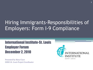 1




Hiring Immigrants-Responsibilities of
Employers: Form I-9 Compliance

International Institute-St. Louis
Employer Forum
December 2, 2010
Presented by Mary Cryer
HIRE-St. Louis Project Coordinator
 