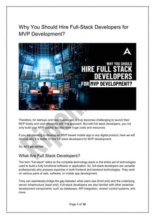 Page 1 of 10
Why You Should Hire Full-Stack Developers for
MVP Development?
Therefore, for startups and new businesses, it truly becomes challenging to launch their
MVP timely and cost-efficiently with this approach. But with full stack developers, you not
only build your MVP quickly but also save huge costs and resources.
If you are planning to develop an MVP-based mobile app or any digital product, here we will
discuss why it is better to hire full stack developers for MVP development.
So, let’s get started
What Are Full Stack Developers?
The term "full-stack" refers to the complete technology stack or the entire set of technologies
used to build a fully functional software or application. So, full-stack developers are versatile
professionals who possess expertise in both frontend and backend technologies. They work
on various parts of web, software, or mobile app development.
They can seamlessly bridge the gap between what users see (front end) and the underlying
server infrastructure (back end). Full-stack developers are also familiar with other essential
development components, such as databases, API integration, version control systems, and
more.
 