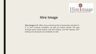 Hire Image LLC offers drug screening that incorporates standard 5,
8, 9, and 10-panel urinalysis, as well as custom panels. We also
arrange saliva swab testing, oral fluid testing, and hair testing. DOT
testing and physicals are available as well.
Hire Image
 