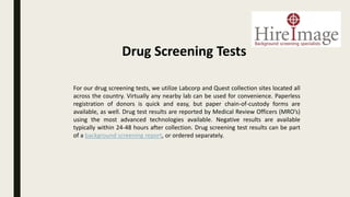 For our drug screening tests, we utilize Labcorp and Quest collection sites located all
across the country. Virtually any nearby lab can be used for convenience. Paperless
registration of donors is quick and easy, but paper chain-of-custody forms are
available, as well. Drug test results are reported by Medical Review Officers (MRO’s)
using the most advanced technologies available. Negative results are available
typically within 24-48 hours after collection. Drug screening test results can be part
of a background screening report, or ordered separately.
Drug Screening Tests
 
