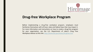 Before implementing a drug-free workplace program, employers must
familiarize themselves with all local, state and federal laws that may impact it.
For more information and instructions on how to create a drug-free program
for your organization, see the U.S. Department of Labor’s Drug Free
Workplace Advisor at this link: http://www.dol.gov/elaws/drugfree.htm
Drug-free Workplace Program
 