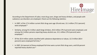 According to the Department of Labor, most drug users, binge and heavy drinkers, and people with
substance use disorders are employed. Check out the following statistics:
• In 2007, of the 17.4 million current illicit drug users age 18 and over, 13.1 million (75.3 percent)
were employed.*
• Similarly, among 55.3 million adult binge drinkers, 44.0 million (79.4 percent) were employed, and
among 16.4 million persons reporting heavy alcohol use, 13.1 million (79.6 percent) were
employed.*
• Of the 20.4 million adults classified with substance dependence or abuse, 12.3 million (60.4
percent) were employed full-time.*
• In 2007, 8.4 percent of those employed full-time were current illicit drug users, and 8.8 percent
reported heavy alcohol use.*
 