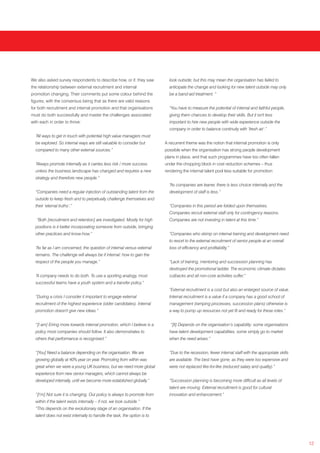 We also asked survey respondents to describe how, or if, they saw           look outside; but this may mean the organisation has failed to
the relationship between external recruitment and internal                  anticipate the change and looking for new talent outside may only
promotion changing. Their comments put some colour behind the               be a band-aid treatment. “
figures, with the consensus being that as there are valid reasons
for both recruitment and internal promotion and that organisations          “You have to measure the potential of internal and faithful people,
must do both successfully and master the challenges associated              giving them chances to develop their skills. But it isn't less
with each in order to thrive:                                               important to hire new people with wide experience outside the
                                                                            company in order to balance continuity with ‘fresh air’.”
  “All ways to get in touch with potential high value managers must
  be explored. So internal ways are still valuable to consider but        A recurrent theme was the notion that internal promotion is only
  compared to many other external sources.”                               possible when the organisation has strong people development
                                                                          plans in place, and that such programmes have too often fallen
  “Always promote internally as it carries less risk / more success       under the chopping block in cost reduction schemes – thus
  unless the business landscape has changed and requires a new            rendering the internal talent pool less suitable for promotion:
  strategy and therefore new people.”
                                                                            “As companies are leaner, there is less choice internally and the
  “Companies need a regular injection of outstanding talent from the        development of staff is less.”
  outside to keep fresh and to perpetually challenge themselves and
  their ‘eternal truths’.”                                                  “Companies in this period are folded upon themselves.
                                                                            Companies recruit external staff only for contingency reasons.
   “Both [recruitment and retention] are investigated. Mostly for high      Companies are not investing in talent at this time.”
  positions is it better incorporating someone from outside, bringing
  other practices and know-how.”                                            “Companies who skimp on internal training and development need
                                                                            to resort to the external recruitment of senior people at an overall
  “As far as I am concerned, the question of internal versus external       loss of efficiency and profitability.”
  remains. The challenge will always be if internal: how to gain the
  respect of the people you manage.”                                        “Lack of training, mentoring and succession planning has
                                                                            destroyed the promotional ladder. The economic climate dictates
  “A company needs to do both. To use a sporting analogy, most              cutbacks and all non-core activities suffer.”
  successful teams have a youth system and a transfer policy.“
                                                                            “External recruitment is a cost but also an enlarged source of value.
  “During a crisis I consider it important to engage external               Internal recruitment is a value if a company has a good school of
  recruitment of the highest experience (older candidates). Internal        management (ramping processes, succession plans) otherwise is
  promotion doesn't give new ideas.”                                        a way to pump up resources not yet fit and ready for these roles.”


  “[I am] Erring more towards internal promotion, which I believe is a       “[It] Depends on the organisation’s capability: some organisations
  policy most companies should follow. It also demonstrates to              have talent development capabilities, some simply go to market
  others that performance is recognised.”                                   when the need arises.”


  “[You] Need a balance depending on the organisation. We are               “Due to the recession, fewer internal staff with the appropriate skills
  growing globally at 40% year on year. Promoting from within was           are available. The best have gone, as they were too expensive and
  great when we were a young UK business, but we need more global           were not replaced like-for-like (reduced salary and quality).”
  experience from new senior managers, which cannot always be
  developed internally, until we become more established globally.”         “Succession planning is becoming more difficult as all levels of
                                                                            talent are moving. External recruitment is good for cultural
  “[I’m] Not sure it is changing. Our policy is always to promote from      innovation and enhancement.”
  within if the talent exists internally – if not, we look outside.”
  “This depends on the evolutionary stage of an organisation. If the
  talent does not exist internally to handle the task, the option is to




                                                                                                                                                      12
 