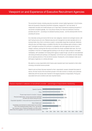 Viewpoint on and Experience of Executive Recruitment Agencies



                                         The recruitment industry, including executive recruitment, remains highly fragmented. In the UK alone,
                                         there are thousands of executive recruitment companies, ranging from “one man bands” of
                                         independent recruiters and small boutiques up to major listed corporations employing thousands of
                                         recruitment consultants globally. As in any service industry, the nature and attributes of services
                                         provided vary by firm – according to its declared business process – and the individual within the firm
                                         providing the service.


                                         At a meta level, pricing and service fall into two main categories, retained and contingent service, with
                                         each having its pros and cons. Retained executive and management recruiters typically work on an
                                         exclusive basis, levy a fee to commence a search, occasionally charge fees at particular milestones
                                         along the way, and finally charge a completion fee when the new employee signs contracts or starts
                                         work. Contingent recruitment firms will work in competition with other agencies and don’t tend to
                                         charge in advance, earning their fee only as and when the chosen candidate starts work. Too much
                                         competition in the form of multiple agencies working on one role can create confusion in the talent
                                         marketplace, with candidates not knowing which agency to apply through, and with an over-advertised
                                         role looking tarnished (and perhaps a bit desperate). Commitment and competition are both desirable,
                                         yet are opposing dynamics in the recruitment process. Knowing this, some employers make use of
                                         both types of agencies on a role-by-role basis.


                                         We asked our survey respondents which factors were important (and most important) to them when
                                         choosing a recruitment service provider.


                                         Asked to pick any factor that was important to them, respondents’ answers indicated that speed of
                                         service, the track record of the recruitment provider in the role’s function or industry, and a personal
                                         relationship with the recruiter were important to the largest proportion of respondents. Pricing and
                                         associated terms and conditions were also important factors.




     Factors important in selection of recruitment provider – percentage of respondents mentioning


                                                 Speed of service                                          51%

                                                             Price                                       47%

                        Proven track record in function / industry                                             56%
             Personal relationship: I know and trust the individual
                              recruiter who will be doing the work
                                                                                                               58%

      Corporate reputation: I know and trust the recruitment firm                                  38%
                                                Size of talent pool                     24%
          Guarantee (commitment to restart search at no further
             cost if the employee leaves early in his / her tenure)                                 42%
          My company has a Preferred Supplier List (PSL) which                   15%
     determines the suppliers I can use for executive recruitment
                                                                      0%   10%    20%      30%   40%     50%   60%     70%    80%    90%     100%




21
 