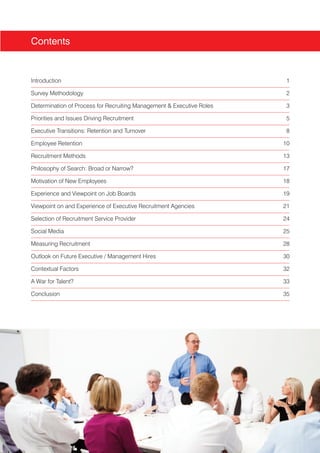 Contents


Introduction                                                           1

Survey Methodology                                                     2

Determination of Process for Recruiting Management & Executive Roles   3

Priorities and Issues Driving Recruitment                              5

Executive Transitions: Retention and Turnover                          8

Employee Retention                                                     10

Recruitment Methods                                                    13

Philosophy of Search: Broad or Narrow?                                 17

Motivation of New Employees                                            18

Experience and Viewpoint on Job Boards                                 19

Viewpoint on and Experience of Executive Recruitment Agencies          21

Selection of Recruitment Service Provider                              24

Social Media                                                           25

Measuring Recruitment                                                  28

Outlook on Future Executive / Management Hires                         30

Contextual Factors                                                     32

A War for Talent?                                                      33

Conclusion                                                             35
 