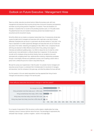 Outlook on Future Executive / Management Hires




                                                                                                                      “A recessionary climate also causes
Taken as a whole, executive recruitment tends to follow the business cycle, with more
management and executive hires occurring during times of economic buoyancy and expansion,




                                                                                                                      executives (who might take a new
and fewer occurring during periods of stagnation or recession. There are exceptions; for




                                                                                                                      the talent pool of managers and
example, in industries that run counter to the prevailing business cycle, or in the public sector.
The global financial crisis and resultant recessionary periods have wreaked havoc on
recruitment and the recruitment industry.




                                                                                                                      role) to behave differently. ”
Not all the effects are as simple as companies making fewer hires. A recessionary climate also
causes the talent pool of managers and executives (who might take a new role) to behave
differently. Employees who are secure in a permanent role are less inclined to “jump ship” in the
hope or expectation of a better opportunity. Managers and executives who are out of work are
very active in the market, networking and applying for roles. What’s more, companies that are
still hiring are observed to follow different process when hiring, adding more stages of
interviews and additional qualifying steps, in an effort to reduce the risk of a bad hire, which
would be even more detrimental in a difficult climate than in expansion. For the executive
recruiter and for employers doing recruitment directly, there can actually be more work
associated with completing fewer hires: additional effort screening, shepherding candidates
through a more lengthy interview and qualification process, and re-starting a search when a
person who is offered the job turns it down to stay where they are.


We saw this survey as an opportunity to “take the pulse” of a sample of senior managers and
executives across Europe, to understand their immediate plans for recruitment of managers
and executives, how this compares to five years ago, and what they believe the future will hold.


Our first question in this vein asked respondents how they expected their hiring of senior
managers and executives to change in the next five years.




  How will your executive recruitment change in next five years?


                                         No change from today                                 35%

        Hiring somewhat more than today (up to +25% more)                                          38%

               Hiring somewhat less than today (-25% or less)                  15%

         Hiring many more than today (more than 25% more)               6%
    Hiring many fewer than today (more than a 25% drop-off)            5%
                                                                  0%     10%     20%    30%    40%       50%   60%   70%    80%      90%      100%




For a majority of respondents (73%) the picture is either steady or slightly better than today,
indicating a sense of cautious optimism about the future. The percentage of respondents who
anticipate major changes – positive or negative – stands in the single digits.




                                                                                                                                                            30
 