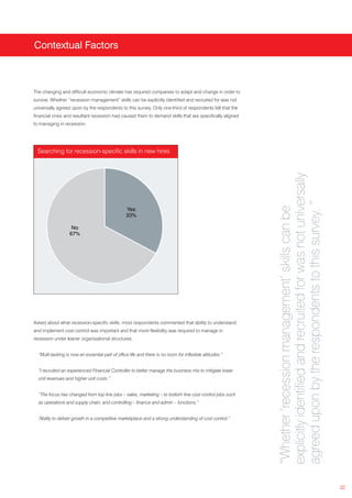 Contextual Factors



The changing and difficult economic climate has required companies to adapt and change in order to
survive. Whether “recession management” skills can be explicitly identified and recruited for was not
universally agreed upon by the respondents to this survey. Only one-third of respondents felt that the
financial crisis and resultant recession had caused them to demand skills that are specifically aligned
to managing in recession.




  Searching for recession-specific skills in new hires




                                                                                                           explicitly identified and recruited for was not universally
                                                                                                           agreed upon by the respondents to this survey. ”
                                                                                                           “Whether ‘recession management’ skills can be
                                                  Yes
                                                  33%

                    No
                   67%




Asked about what recession-specific skills, most respondents commented that ability to understand
and implement cost control was important and that more flexibility was required to manage in
recession under leaner organisational structures:


  “Multi-tasking is now an essential part of office life and there is no room for inflexible attitudes.”


  “I recruited an experienced Financial Controller to better manage the business mix to mitigate lower
  unit revenues and higher unit costs.”


  “The focus has changed from top line jobs – sales, marketing – to bottom line cost control jobs such
  as operations and supply chain, and controlling – finance and admin – functions.”


  “Ability to deliver growth in a competitive marketplace and a strong understanding of cost control.”




                                                                                                                                                                         32
 