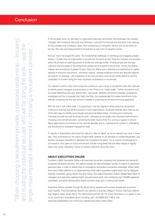 Conclusion



                                                                                  In the six years since our last report on permanent executive recruitment, the landscape has certainly
     “When choosing a recruitment provider, a personal relationship – knowing



                                                                                  changed, with numerous new tools and methods in use and the financial and economic crisis casting
     single most important determinant in choosing a recruitment provider...”
     and trusting the individual recruiter who will be doing the work – was the


                                                                                  its long shadow over employers’ plans. Print advertising is in long-term decline and social media on
                                                                                  the rise. The cost and measurement of recruitment is now more on people’s minds.


                                                                                  And yet, much has stayed the same: The fundamental challenges of identifying and engaging people –
                                                                                  leaders – to help drive an organisation’s success are the same as ever. Even the nuances and priorities
                                                                                  within the process of matching person to profile are strikingly similar: Finding people with the right
                                                                                  cultural fit and the speed of recruiting those people are as important now as then. Across the diverse
                                                                                  cultures and economies of greater Europe, there are differences in attitudes and experience on certain
                                                                                  aspects of executive recruitment – economic outlook, average employee tenure and attitudes towards
                                                                                  job boards, for example – yet consensus on the core priorities, such as job profile elements and the
                                                                                  candidate’s fit to them being the most important consideration in recruitment.


                                                                                  Our research confirms that most companies continue to use a range of recruitment tools and methods
                                                                                  to identify senior managers and executives to hire. There is no “magic bullet”. Online innovations such
                                                                                  as social networking sites and, before them, job boards, facilitate connections between prospective
                                                                                  employees and the companies that might hire them, but paradoxically this makes recruitment more
                                                                                  difficult, increasing the time and process invested in screening out the less promising applicants.


                                                                                  With the rise in new online tools, it is surprising to note the degree to which personal connections
                                                                                  continue to drive the recruitment process in most organisations. Employee referrals were rated as one
                                                                                  of the best ways to identify good people and personal relationships – knowing and trusting the
                                                                                  individual recruiter who will be doing the work – emerged as the single most important determinant in
                                                                                  choosing a recruitment provider, outranking the track record of the firm, pricing or speed of service.
                                                                                  Many respondents commented on the need for flexibility and to understand the context in undertaking
                                                                                  any recruitment or employee engagement task.


                                                                                  A majority of respondents dismissed the idea of a “War for Talent” as not so relevant any more, if it ever
                                                                                  was. They commented on the nature of talent itself: whether it’s an absolute or context-dependent, and
                                                                                  whether recession intensifies or alleviates the competition for talent. For a majority of participants in
                                                                                  our research, their plans for future recruitment indicate hiring levels that are either steady or slightly
                                                                                  better than today, indicating a sense of cautious optimism about the future.



                                                                                  ABOUT EXECUTIVES ONLINE
                                                                                  Founded in 2000, Executives Online is an executive recruitment company that harnesses the internet to
                                                                                  accelerate the search process. This delivers exactly the right candidates quickly, for interim or permanent
                                                                                  executive roles, in order to redress loss of competence and protect competitive advantage. What makes
                                                                                  Executives Online different is our award-winning online talent acquisition engine which can be deployed
                                                                                  instantly, worldwide, saving clients time and money. This builds Executives Online’s Global Talent Bank of
                                                                                  managers and executives seeking interim and permanent work, now numbering over 150,000 registered
                                                                                  candidates, and which all Executives Online recruiters draw upon in serving their clients.


                                                                                  Executives Online operates through 26 offices led by experienced business people who know their
                                                                                  local markets. That international network now extends to Australia, Belgium, France, Germany, Ireland,
                                                                                  Italy, Nigeria, Qatar, South Africa, The Netherlands and the UK. For more information or to speak to one
                                                                                  of our recruitment consultants about recruiting, call +44 (0)845 053 1188 or visit
                                                                                  www.ExecutivesOnline.com to find your nearest Executives Online office.




35
 