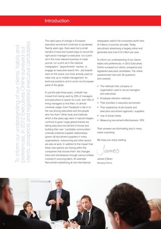 Introduction



                                                             The rapid pace of change in European               newspaper used to be a business worth tens
    clients, prospects and registered executive candidates

                                                             executive recruitment continues to accelerate.     of millions of pounds annually. Today,
    To inform our understanding of our clients’ habits and
    preferences, in 2012 Executives Online surveyed our



                                                             Twenty years ago, there were but a small           recruitment advertising is largely online and
                                                             handful of tried and trusted ways to recruit the   generates less than £10 million per year.
                                                             right senior manager or executive: run a print
                                                             ad in the most relevant business or trade          To inform our understanding of our clients’
                                                             journal; run a print ad in the national            habits and preferences, in 2012 Executives
                                                             newspapers’ “appointments” section; or             Online surveyed our clients, prospects and
                                                             engage an executive search firm. Job boards        registered executive candidates. The online
                                                             were on the scene, but more actively used on       questionnaire had over 30 questions
                                                             roles only up to middle management, for            and covered:
                                                             technical positions and in some non-European
                                                             parts of the globe.                                • The methods their company or
                                                                                                                   organisation uses to recruit managers
                                                             In just the past three years, LinkedIn has
                                                                                                                   and executives
                                                             moved from being used by 33% of managers
                                                                                                                • Employee retention methods
                                                             and executives to search for a job, and 10% of
                                                             hiring managers to find them, to almost            • Their priorities in executive recruitment
                                                             universal usage. Even Facebook’s role is on        • Their experience of job boards and
                                                             the rise among executives and the people              executive recruitment agencies / suppliers
                                                             who hire them. Other tools and methods,            • Use of social media
                                                             which a few years ago were in nascent stages,
                                                                                                                • Measuring recruitment effectiveness / ROI
                                                             continue to grow. Large global brands are
                                                             taking executive recruitment in-house and
                                                             building their own “candidate communities”;        Their answers are illuminating and in many
                                                             umbrella preferred supplier relationships          cases surprising.
                                                             govern all recruitment suppliers in many
                                                             organisations; outsourcing and other tactics       We hope you enjoy reading.
                                                             are also at work. In addition to the impact that
                                                             these new options are having within the
                                                             companies that choose them, the changes
                                                             have sent shockwaves through various entities
                                                             involved in sourcing talent. An example:           James O’Brien
                                                             Recruitment advertising at one international       Managing Director




1
 