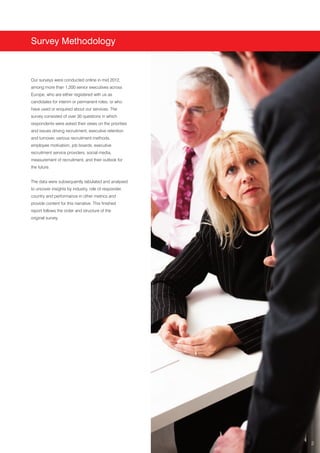 Survey Methodology



Our surveys were conducted online in mid 2012,
among more than 1,200 senior executives across
Europe, who are either registered with us as
candidates for interim or permanent roles, or who
have used or enquired about our services. The
survey consisted of over 30 questions in which
respondents were asked their views on the priorities
and issues driving recruitment, executive retention
and turnover, various recruitment methods,
employee motivation, job boards, executive
recruitment service providers, social media,
measurement of recruitment, and their outlook for
the future.


The data were subsequently tabulated and analysed
to uncover insights by industry, role of responder,
country and performance in other metrics and
provide content for this narrative. This finished
report follows the order and structure of the
original survey.




                                                       2
 