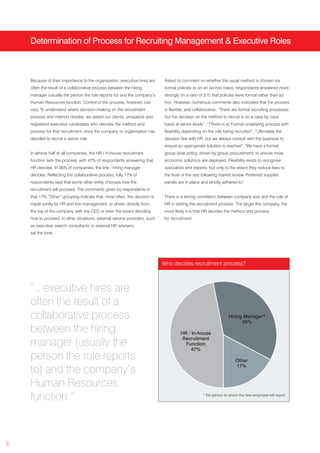 Determination of Process for Recruiting Management & Executive Roles



    Because of their importance to the organisation, executive hires are     Asked to comment on whether the usual method is chosen via
    often the result of a collaborative process between the hiring           formal policies or on an ad-hoc basis, respondents answered more
    manager (usually the person the role reports to) and the company’s       strongly (in a ratio of 2:1) that policies were formal rather than ad
    Human Resources function. Control of the process, however, can           hoc. However, numerous comments also indicated that the process
    vary. To understand where decision-making on the recruitment             is flexible, and collaborative: “There are formal recruiting processes
    process and method resides, we asked our clients, prospects and          but the decision on the method to recruit is on a case by case
    registered executive candidates who decides the method and               basis at senior levels”, “[There is a] Formal underlying process with
    process for that recruitment, once the company or organisation has       flexibility depending on the role being recruited”, “Ultimately the
    decided to recruit a senior role.                                        decision lies with HR, but we always consult with the business to
                                                                             ensure an appropriate solution is reached”,“We have a formal
    In almost half of all companies, the HR / in-house recruitment           group wide policy, driven by group procurement, to ensure most
    function sets the process, with 47% of respondents answering that        economic solutions are deployed. Flexibility exists to recognise
    HR decides. In 36% of companies, the line / hiring manager               specialists and experts, but only to the extent they reduce fees to
    decides. Reflecting the collaborative process, fully 17% of              the level of the rest following market review. Preferred supplier
    respondents said that some other entity chooses how the                  panels are in place and strictly adhered to”.
    recruitment will proceed. The comments given by respondents in
    that 17% “Other” grouping indicate that, most often, the decision is     There is a strong correlation between company size and the role of
    made jointly by HR and line management, or driven directly from          HR in setting the recruitment process. The larger the company, the
    the top of the company, with the CEO or even the board deciding          more likely it is that HR decides the method and process
    how to proceed. In other situations, external service providers, such    for recruitment.
    as executive search consultants or external HR advisers,
    set the tone.




                                                                            Who decides recruitment process?



    “...executive hires are
    often the result of a
    collaborative process                                                                                         Hiring Manager*
                                                                                                                        36%
    between the hiring                                                                HR / In-house
                                                                                       Recruitment
    manager (usually the                                                                Function
                                                                                           47%
    person the role reports                                                                                           Other
                                                                                                                      17%
    to) and the company’s
    Human Resources
    function.”                                                                                     * the person to whom the new employee will report




3
 