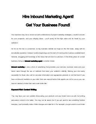 Hire Inbound Marketing Agent!

                     Get Your Business Found!

Your business may be so small, but with combinations of proper marketing strategies, a soulful concern

for your prospects, and your stinging ideas – you’ll surely hit the high notes and be heard by your

audience.


As far as the fact is concerned, no big business started out huge on the first base, along with its

remarkable reputation. Instead, humble beginnings are the start of most big time business establishment

histories, struggling with hardships to find ideas that will click to customers. In this Meta phase of a small

business, hiring an inbound marketing agent is a better choice.


Inbound marketing is also a form of advertising that promotes your services, business name and your

brand name through the use of methods that boost your website’s visibility. Making your site easily

accessible for those who call for accurate information and appropriate products is not that hard if you

have an inbound marketer on your side. Here are several tactics that experts can do for you so you can

have an abstract of what their work scale looks like:



Keyword-Rich Content Writing


You may have your own website showcasing your products and your brand name as well, but writing

persuasive content is far better. You may not be aware, but if you got used to see something familiar

everyday, you’ll probably notice if little changes are made for it. For example, you got used to count three
 