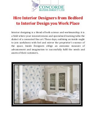 Hire Interior Designers from Bedford
to Interior Design you Work Place
Interior designing is a blend of both science and workmanship; it is
a field where your innovativeness and specialised learning talks the
dialect of a connected fine art. These days, outlining an inside ought
to join usefulness with feel and mirror the proprietor's essence of
the space. Inside Designers oblige an awesome measure of
advancement and imagination to successfully fulfil the needs and
assets of their customers.
 