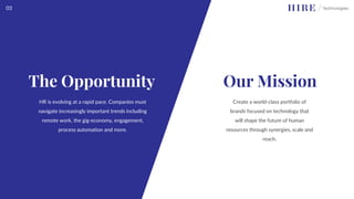 Create a world-class portfolio of
brands focused on technology that
will shape the future of human
resources through synergies, scale and
reach.
Our Mission
The Opportunity
HR is evolving at a rapid pace. Companies must
navigate increasingly important trends including
remote work, the gig-economy, engagement,
process automation and more.
03
 