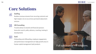 Staffing
Resilient revenue streams from recurring contracts and
high margins via on-occurrence permanent placement
services
HR Consulting
Trusted advisor to boards and financial sponsors
(executive search, policy advisory, coaching, training &
development)
SaaS
Onboarding and offboarding, employee engagement,
and performance management are high growth areas in
human capital management SaaS products
Full spectrum of HR solutions.
Core Solutions
06
 