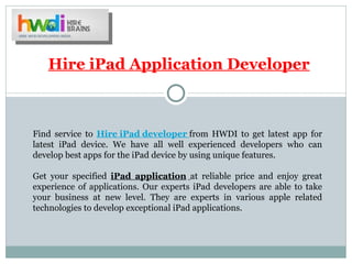 Hire iPad Application Developer



Find service to Hire iPad developer from HWDI to get latest app for
latest iPad device. We have all well experienced developers who can
develop best apps for the iPad device by using unique features.

Get your specified iPad application at reliable price and enjoy great
experience of applications. Our experts iPad developers are able to take
your business at new level. They are experts in various apple related
technologies to develop exceptional iPad applications.
 