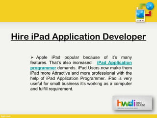 Hire iPad Application Developer

     Apple iPad popular because of it’s many
    features. That’s also increased iPad Application
    programmer demands. iPad Users now make them
    iPad more Attractive and more professional with the
    help of iPad Application Programmer. iPad is very
    useful for small business it’s working as a computer
    and fulfill requirement.
 