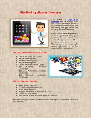 Hire iPad Application Developer

                                                   Find service to Hire iPad
                                                   developer from HWDI to get latest
                                                   app for latest iPad device. We have
                                                   all well experienced developers who
                                                   can develop best apps for the iPad
                                                   device by using unique features.

                                                   Get your specified iPad application
                                                   at reliable price and enjoy great
                                                   experience of applications. Our
                                                   experts iPad developers are able to
                                                   take your business at new level.
                                                   They are experts in various apple
                                                   related technologies to develop
                                                   exceptional iPad applications.

Our iPad Application Development Services

       Custom iPad App Development
       iPad Web Development
       iPad Game Development
       iPad Web Development
       Custom iPad Icons/Themes Design
       iPad      Calendar     Application
       Development
       iPad Social Networking Application
       Development
       iPad     Facebook      Application
       Development

Our iPad Developers Expertise

       Sound domain knowledge
       Excellent problem solving skills.
       Result oriented solutions
       Stringent project start up and timely delivery
       Enhanced coding abilities
       Well updated in latest web technologies and platforms

Our iPad developers have best experience on iPad with superior development for In-built
iPad Features.
 