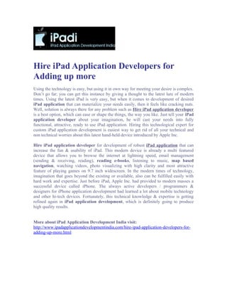 Hire iPad Application Developers for
Adding up more
Using the technology is easy, but using it in own way for meeting your desire is complex.
Don’t go far; you can get this instance by giving a thought to the latest lure of modern
times. Using the latest iPad is very easy, but when it comes to development of desired
iPad application that can materialize your needs easily, then it feels like cracking nuts.
Well, solution is always there for any problem such as Hire iPad application developer
is a best option, which can ease or shape the things, the way you like. Just tell your iPad
application developer about your imagination, he will cast your needs into fully
functional, attractive, ready to use iPad application. Hiring this technological expert for
custom iPad application development is easiest way to get rid of all your technical and
non technical worries about this latest hand-held device introduced by Apple Inc.

Hire iPad application developer for development of robust iPad application that can
increase the fun & usability of iPad. This modern device is already a multi featured
device that allows you to browse the internet at lightning speed, email management
(sending & receiving, reading), reading e-books, listening to music, map based
navigation, watching videos, photo visualizing with high clarity and most attractive
feature of playing games on 9.7 inch widescreen. In the modern times of technology,
imagination that goes beyond the existing or available, also can be fulfilled easily with
hard work and expertise. Just before iPad, Apple Inc. had provided to modern masses a
successful device called iPhone. The always active developers / programmers &
designers for iPhone application development had learned a lot about mobile technology
and other hi-tech devices. Fortunately, this technical knowledge & expertise is getting
refined again in iPad application development, which is definitely going to produce
high quality results.


More about iPad Application Development India visit:
http://www.ipadapplicationdevelopmentindia.com/hire-ipad-application-developers-for-
adding-up-more.html
 