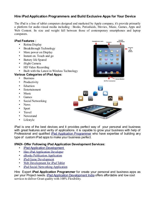 Hire iPad Application Programmers and Build Exclusive Apps for Your Device
The iPad is a line of tablet computers designed and marketed by Apple company, it's provide primarily
a platform for audio-visual media including : Books, Periodicals, Movies, Music, Games, Apps and
Web Content. Its size and weight fall between those of contemporary smartphones and laptop
computers.
iPad Features :
• Retina Display
• Breakthrough Technology
• More power on Display
• Instant on. Touch and go
• Battery life Spared
• iSight Camera
• HD Video Recording
• Built with the Latest in Wireless Technology
Various Categories of iPad Apps:
• Business
• Productivity
• Eduction
• Entertainment
• Music
• Games
• Social Networking
• News
• Sport
• Travel
• Newsstand
• Lifestyle
iPad is one of the best devices and it provides perfect way of your personal and business
with great features and verity of applications. it is capable to grow your business with help of
Professional and qualified iPad Application Programmer who have expertise of building any
type of custom iPad apps to make your business perfect.
IPADI- Offer Following iPad Application Development Services:
• iPad Application Development
• Hire iPad Application Developer
• eBooks Publication Application
• iPad Game Development
• Web Development for iPad Tablet
• iPad Social Networking Application
Hire Expert iPad Application Programmer for create your personal and business apps as
per your Project needs. iPad Application Development India offers affordable and low cost
services to deliver Great quality with 100% Flexibility.
 