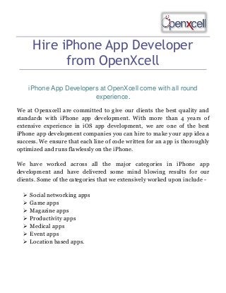 Hire iPhone App Developer
from OpenXcell
iPhone App Developers at OpenXcell come with all round
experience.
We at Openxcell are committed to give our clients the best quality and
standards with iPhone app development. With more than 4 years of
extensive experience in iOS app development, we are one of the best
iPhone app development companies you can hire to make your app idea a
success. We ensure that each line of code written for an app is thoroughly
optimized and runs flawlessly on the iPhone.
We have worked across all the major categories in iPhone app
development and have delivered some mind blowing results for our
clients. Some of the categories that we extensively worked upon include 







Social networking apps
Game apps
Magazine apps
Productivity apps
Medical apps
Event apps
Location based apps.

 
