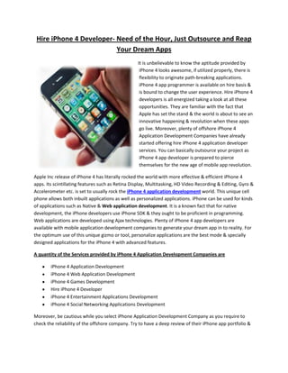 Hire iPhone 4 Developer- Need of the Hour, Just Outsource and Reap
                          Your Dream Apps
                                                  It is unbelievable to know the aptitude provided by
                                                   iPhone 4 looks awesome, if utilized properly, there is
                                                   flexibility to originate path-breaking applications.
                                                   iPhone 4 app programmer is available on hire basis &
                                                   is bound to change the user experience. Hire iPhone 4
                                                   developers is all energized taking a look at all these
                                                   opportunities. They are familiar with the fact that
                                                   Apple has set the stand & the world is about to see an
                                                   innovative happening & revolution when these apps
                                                   go live. Moreover, plenty of offshore iPhone 4
                                                   Application Development Companies have already
                                                   started offering hire iPhone 4 application developer
                                                   services. You can basically outsource your project as
                                                   iPhone 4 app developer is prepared to pierce
                                                   themselves for the new age of mobile app revolution.

Apple Inc release of iPhone 4 has literally rocked the world with more effective & efficient iPhone 4
apps. Its scintillating features such as Retina Display, Multitasking, HD Video Recording & Editing, Gyro &
Accelerometer etc. is set to usually rock the iPhone 4 application development world. This unique cell
phone allows both inbuilt applications as well as personalized applications. iPhone can be used for kinds
of applications such as Native & Web application development. It is a known fact that for native
development, the iPhone developers use iPhone SDK & they ought to be proficient in programming.
Web applications are developed using Ajax technologies. Plenty of iPhone 4 app developers are
available with mobile application development companies to generate your dream app in to reality. For
the optimum use of this unique gizmo or tool, personalize applications are the best mode & specially
designed applications for the iPhone 4 with advanced features.

A quantity of the Services provided by iPhone 4 Application Development Companies are

        iPhone 4 Application Development
        iPhone 4 Web Application Development
        iPhone 4 Games Development
        Hire iPhone 4 Developer
        iPhone 4 Entertainment Applications Development
        iPhone 4 Social Networking Applications Development

Moreover, be cautious while you select iPhone Application Development Company as you require to
check the reliability of the offshore company. Try to have a deep review of their iPhone app portfolio &
 