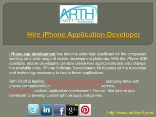 iPhone app development has become extremely significant for the companies
working on a wide range of mobile development platforms. With the iPhone SDK
available, mobile developers can now create new applications and also change
the available ones. iPhone Software Development Kit features all the resources
and technology necessary to create these applications.

Arth I-Soft is leading mobile application development company India with
proven competencies in custom iphone development service, iPhone App
Development, android application development, You can hire iphone app
developer to develop custom iphone apps and games.



                                                       http://www.arthisoft.com/
 
