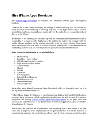 Hire iPhone Apps Developer
Hire iphone Apps Developer for valuable and Affordable iPhone Apps Development
Solutions

Today is the era of a new and highly technological mobile industry and the iPhone has
made this true. Mobile industry is booming only due to this Apple device. It has covered
most of the mobile and smart phones market all over the globe. So, we can say that today is
the era of the iPhone.

It is the line of the internet, and has come up with the tremendous features that increase its
personality. It is developed by Apple Inc. with multimedia features to compete with the
mobile phones available in the market, especially with the smart phones. Now-a-days,
Apple has released the new series of it that is iPhone 4 and iPhone iOS 4 with the latest and
outstanding features that are very helpful in its application development solution.

Some energetic features are presented as follow:

   •   Multitasking
   •   FaceTime ( video calling )
   •   HD video editing and recording
   •   High resolution than others
   •   Accelerometer
   •   iTunes
   •   iBooks
   •   App store
   •   GPS navigation
   •   Integrated web browser
   •   Multi-touch screen
   •   Wi-Fi connectivity
   •   Virtual keyboard

Many other tremendous features are there that make it different from others and put it to
the top level in the mobile market.

Today, iPhone 4 apps development is a glorious service that is widely used for the business
purpose. Many outsource mobile application development as well as web development
companies are offering custom iPhone application development to put your ideas into
existence. To fulfill the needs of the dynamic and professional applications, you need to hire
its application developers.

Now-a-days, the demands of its developers are increasing due to the launch of its new
series and a large use of its applications for the personalized as well as the business or
organizational purpose. Its application developers can develop business applications that
 