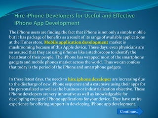 The iPhone users are finding the fact that iPhone is not only a simple mobile
but it has package of benefits as a result of its range of available applications
at the iTunes store. Mobile application development market is
mushrooming because of this Apple device. These days, even physicians are
so assured that they are using iPhones like a stethoscope to identify the
heartbeat of their people. The iPhone has wrapped most of the smartphone
gadgets and mobile phones market across the world. Thus we can confess
that today is the period of the iPhone and smartphone gadgets.

In these latest days, the needs to hire iphone developer are increasing due
to the discharge of new iPhone sequence and a extensive using their apps for
the personalized as well as the business or industrialization objective. These
iPhone developers are very innovative as well as knowledgeable for
developing energetic iPhone applications for your device. They have entire
experience for offering support in developing iPhone app development.
                                                                 Continue..
 
