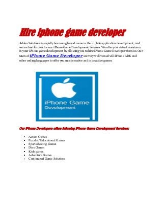 Hire iphone game developer
Addon Solutions is rapidly becoming brand name in the mobile application development, and
we are best known for our iPhone Game Development Services. We offer you virtual assistance
in your iPhone game development by allowing you to hire iPhone Game Developer from us. Our
team of iPhone Game Developer are very well versed will iPhone ADK and
other coding languages to offer you most creative and interactive games.
Our iPhone Developers offers following iPhone Game Development Services:
Action Games
Puzzles/ Educational Games
Sports/Racing Games
Dice Games
Kids games
Adventure Games
Customized Game Solutions
 