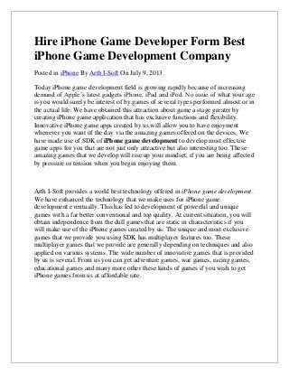 Hire iPhone Game Developer Form Best
iPhone Game Development Company
Posted in iPhone By Arth I-Soft On July 9, 2013
Today iPhone game development field is growing rapidly because of increasing
demand of Apple’s latest gadgets iPhone, iPad and iPod. No issue of what your age
is you would surely be interest of by games of several types performed almost or in
the actual life. We have obtained this attraction about game a stage greater by
creating iPhone game application that has exclusive functions and flexibility.
Innovative iPhone game apps created by us will allow you to have enjoyment
whenever you want of the day via the amazing games offered on the devices. We
have made use of SDK of iPhone game development to develop most effective
game apps for you that are not just only attractive but also interesting too. These
amazing games that we develop will rise up your mindset, if you are being affected
by pressure or tension when you begin enjoying them.
Arth I-Soft provides a world best technology offered in iPhone game development.
We have enhanced the technology that we make uses for iPhone game
development eventually. This has led to development of powerful and unique
games with a far better conventional and top quality. At current situation, you will
obtain independence from the dull games that are static in characteristics if you
will make use of the iPhone games created by us. The unique and most exclusive
games that we provide you using SDK has multiplayer features too. These
multiplayer games that we provide are generally depending on techniques and also
applied on various systems. The wide number of innovative games that is provided
by us is several. From us you can get adventure games, war games, racing games,
educational games and many more other these kinds of games if you wish to get
iPhone games from us at affordable rate.
 