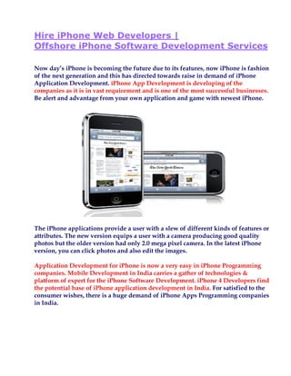 Hire iPhone Web Developers |
Offshore iPhone Software Development Services

Now day’s iPhone is becoming the future due to its features, now iPhone is fashion
of the next generation and this has directed towards raise in demand of iPhone
Application Development. iPhone App Development is developing of the
companies as it is in vast requirement and is one of the most successful businesses.
Be alert and advantage from your own application and game with newest iPhone.




The iPhone applications provide a user with a slew of different kinds of features or
attributes. The new version equips a user with a camera producing good quality
photos but the older version had only 2.0 mega pixel camera. In the latest iPhone
version, you can click photos and also edit the images.

Application Development for iPhone is now a very easy in iPhone Programming
companies. Mobile Development in India carries a gather of technologies &
platform of expert for the iPhone Software Development. iPhone 4 Developers find
the potential base of iPhone application development in India. For satisfied to the
consumer wishes, there is a huge demand of iPhone Apps Programming companies
in India.
 