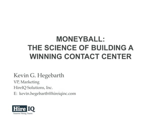 © 2013 HireIQ Solutions, Inc. All rights reserved
MONEYBALL:
THE SCIENCE OF BUILDING A
WINNING CONTACT CENTER
Kevin G. Hegebarth
VP, Marketing
HireIQ Solutions, Inc.
E: kevin.hegebarth@hireiqinc.com
 