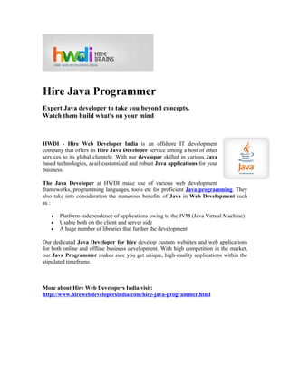 Hire Java Programmer
Expert Java developer to take you beyond concepts.
Watch them build what's on your mind



HWDI - Hire Web Developer India is an offshore IT development
company that offers its Hire Java Developer service among a host of other
services to its global clientele. With our developer skilled in various Java
based technologies, avail customized and robust Java applications for your
business.

The Java Developer at HWDI make use of various web development
frameworks, programming languages, tools etc for proficient Java programming. They
also take into consideration the numerous benefits of Java in Web Development such
as :

   •   Platform-independence of applications owing to the JVM (Java Virtual Machine)
   •   Usable both on the client and server side
   •   A huge number of libraries that further the development

Our dedicated Java Developer for hire develop custom websites and web applications
for both online and offline business development. With high competition in the market,
our Java Programmer makes sure you get unique, high-quality applications within the
stipulated timeframe.



More about Hire Web Developers India visit:
http://www.hirewebdevelopersindia.com/hire-java-programmer.html
 
