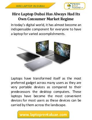 HIRE LAPTOP IN DUBAI
www.laptoprentaluae.com
Hire Laptop Dubai Has Always Had Its
Own Consumer Market Regime
In today’s digital world, it has almost become an
indispensable component for everyone to have
a laptop for varied accomplishments.
Laptops have transformed itself as the most
preferred gadget across many users as they are
very portable devices as compared to their
predecessors the desktop computers. These
laptops have become the most convenient
devices for most users as these devices can be
carried by them across the landscape.
 