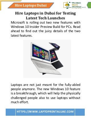 Hire Laptops Dubai
HTTPS://WWW.LAPTOPRENTALUAE.COM
Hire Laptops in Dubai for Testing
Latest Tech Launches
Microsoft is rolling out two new features with
Windows 10 Insider Preview Build for PCs. Read
ahead to find out the juicy details of the two
latest features.
Laptops are not just meant for the fully-abled
people anymore. The new Windows 10 feature
is a breakthrough, which will help the physically
challenged people also to use laptops without
much effort.
 