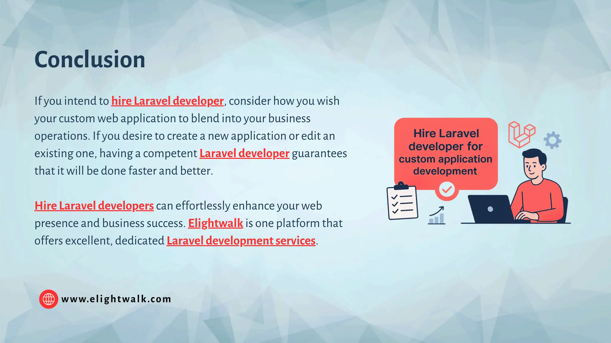 www.elightwalk.com Conclusion If you intend to hire Laravel developer, consider how you wish your custom web application to blend into your business operations. If you desire to create a new application or edit an existing one, having a competent Laravel developer guarantees that it will be done faster and better. Hire Laravel developers can effortlessly enhance your web presence and business success. Elightwalk is one platform that offers excellent, dedicated Laravel development services. 