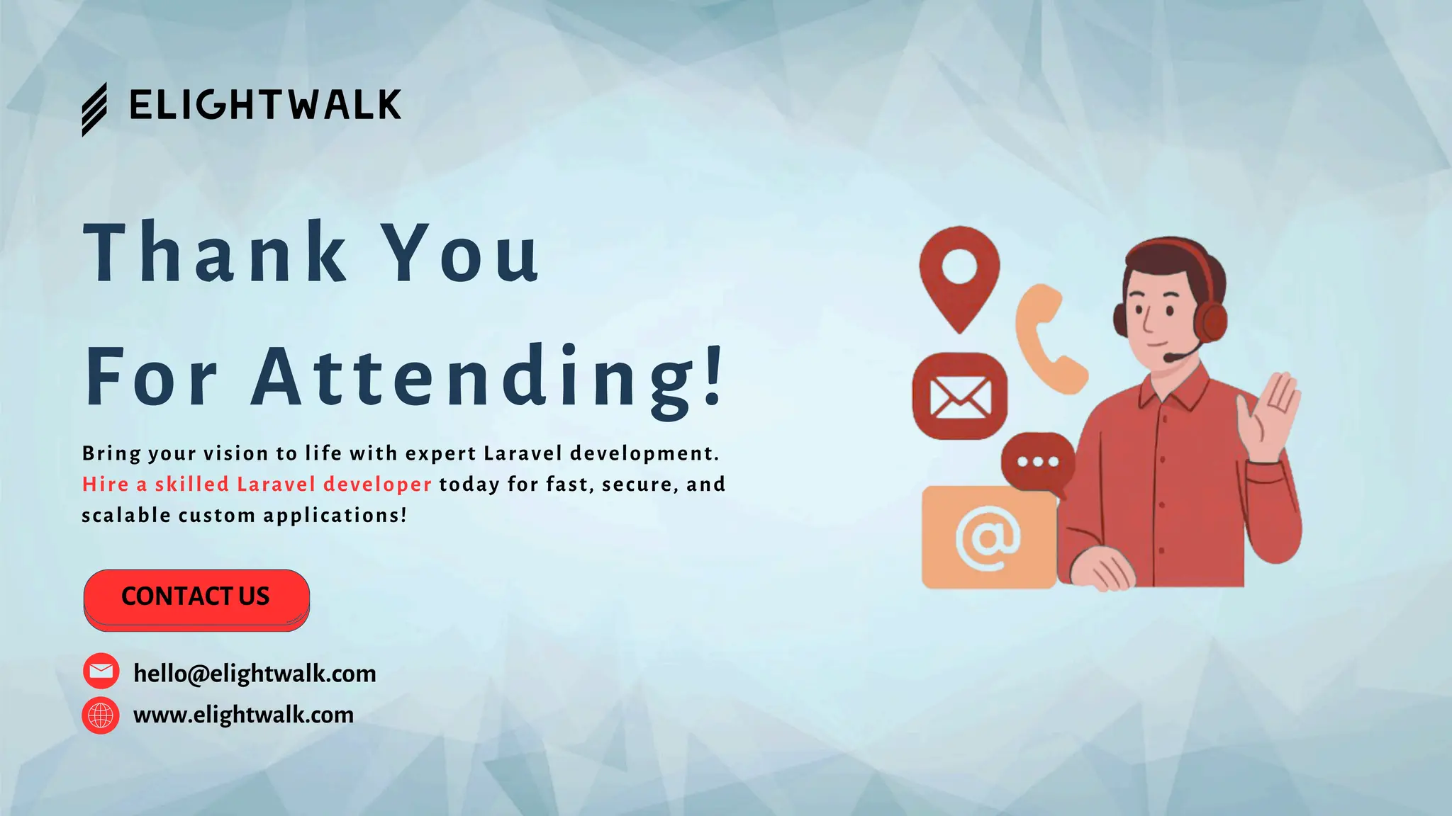 Thank You For Attending! www.elightwalk.com CONTACT US hello@elightwalk.com Bring your vision to life with expert Laravel development. Hire a skilled Laravel developer today for fast, secure, and scalable custom applications! 