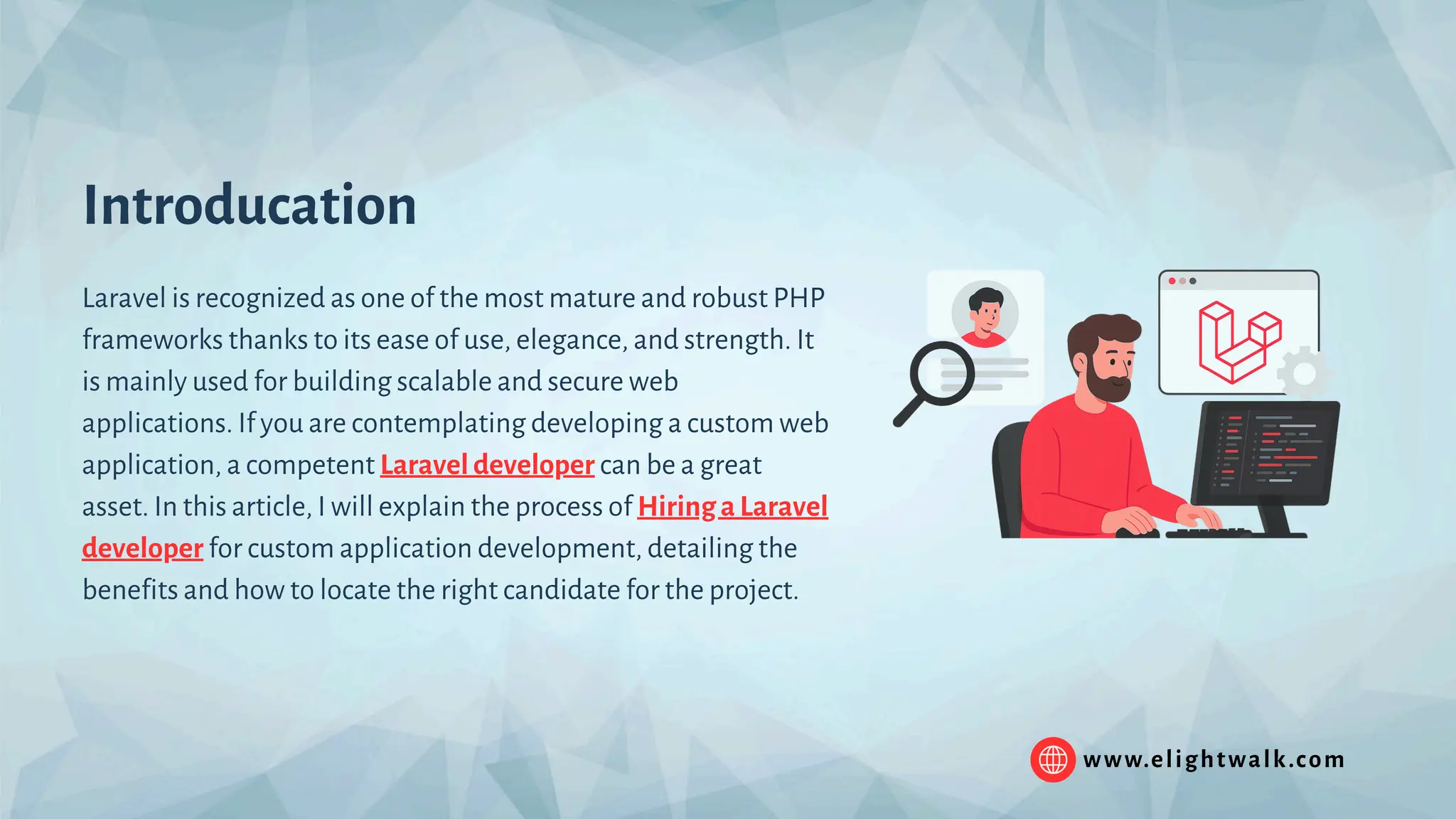 Introducation Laravel is recognized as one of the most mature and robust PHP frameworks thanks to its ease of use, elegance, and strength. It is mainly used for building scalable and secure web applications. If you are contemplating developing a custom web application, a competent Laravel developer can be a great asset. In this article, I will explain the process of Hiring a Laravel developer for custom application development, detailing the benefits and how to locate the right candidate for the project. www.elightwalk.com 